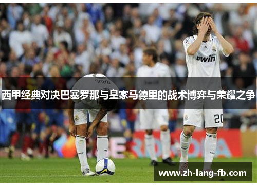 西甲经典对决巴塞罗那与皇家马德里的战术博弈与荣耀之争 西甲经典对决巴塞罗那与皇家马德里的战术博弈与荣耀之争