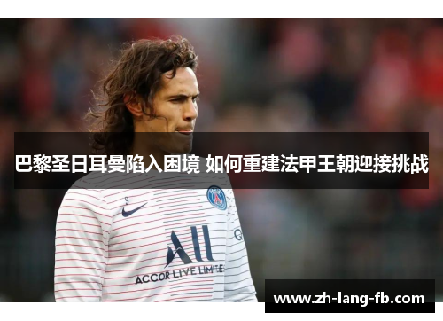 巴黎圣日耳曼陷入困境 如何重建法甲王朝迎接挑战 巴黎圣日耳曼陷入困境 如何重建法甲王朝迎接挑战