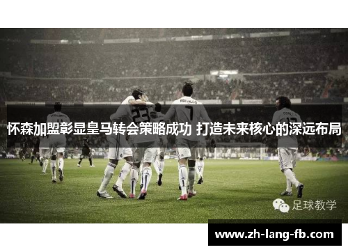 怀森加盟彰显皇马转会策略成功 打造未来核心的深远布局