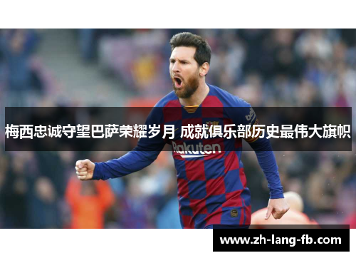 梅西忠诚守望巴萨荣耀岁月 成就俱乐部历史最伟大旗帜