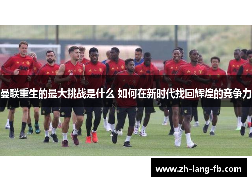 曼联重生的最大挑战是什么 如何在新时代找回辉煌的竞争力