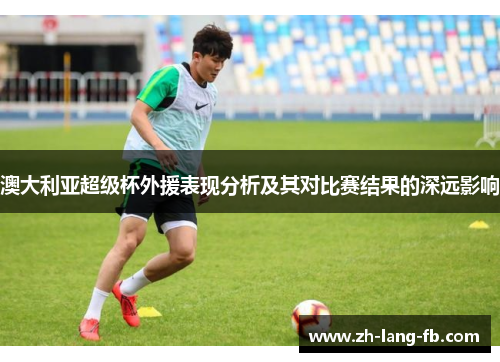 澳大利亚超级杯外援表现分析及其对比赛结果的深远影响 澳大利亚超级杯外援表现分析及其对比赛结果的深远影响