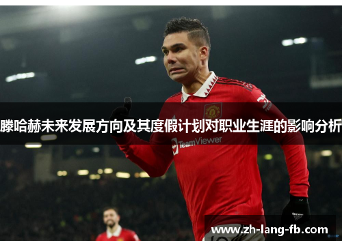 滕哈赫未来发展方向及其度假计划对职业生涯的影响分析 滕哈赫未来发展方向及其度假计划对职业生涯的影响分析