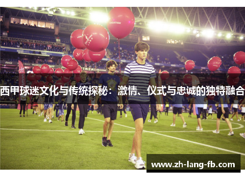 西甲球迷文化与传统探秘：激情、仪式与忠诚的独特融合