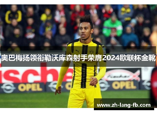 奥巴梅扬领衔勒沃库森射手荣膺2024欧联杯金靴 奥巴梅扬领衔勒沃库森射手荣膺2024欧联杯金靴