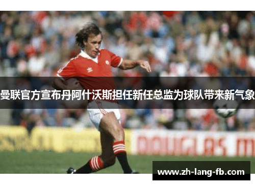 曼联官方宣布丹阿什沃斯担任新任总监为球队带来新气象 曼联官方宣布丹阿什沃斯担任新任总监为球队带来新气象