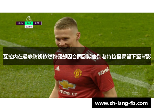 瓦拉内在曼联防线依然稳健却因合同到期告别老特拉福德留下坚背影 瓦拉内在曼联防线依然稳健却因合同到期告别老特拉福德留下坚背影