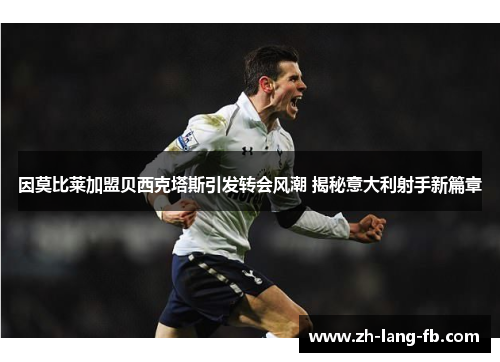 因莫比莱加盟贝西克塔斯引发转会风潮 揭秘意大利射手新篇章 因莫比莱加盟贝西克塔斯引发转会风潮 揭秘意大利射手新篇章