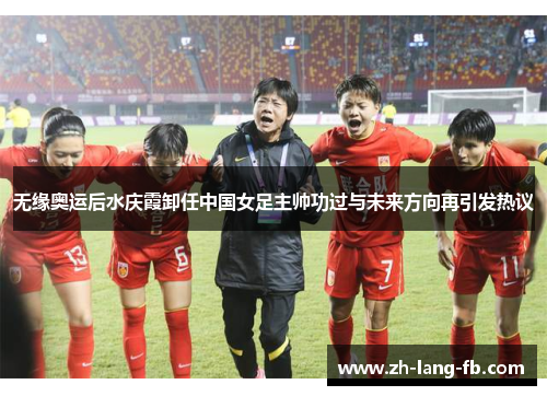 无缘奥运后水庆霞卸任中国女足主帅功过与未来方向再引发热议