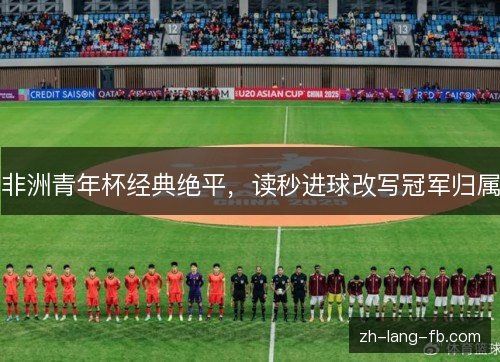 非洲青年杯经典绝平,读秒进球改写冠军归属 非洲青年杯经典绝平,读秒进球改写冠军归属