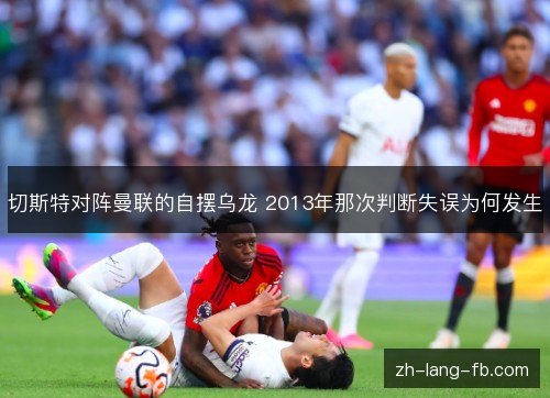 切斯特对阵曼联的自摆乌龙 2013年那次判断失误为何发生 切斯特对阵曼联的自摆乌龙 2013年那次判断失误为何发生